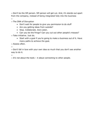 ←Don’t be the SM person. SM person will get cut. And, it’s stands out apart
from the company, instead of being integrated fully into the business
←
←The DNA of Disruption
      • Don’t wait for people to give you permission to do stuff
      • Are you getting ideas from outside?
      • Stop. Collaborate. And Listen.
      • Can you be the fringe? Can you cut out other people’s messes?
←Take initiative. Just do.
      • Start with a goal if you’re going to make a business out of it. Have
        many paths to achieve the goal.
←Assess often.
←
←Don’t fall in love with your own idea so much that you don’t see another
way to do it.
←
←It’s not about the tools – it about connecting to other people.
 