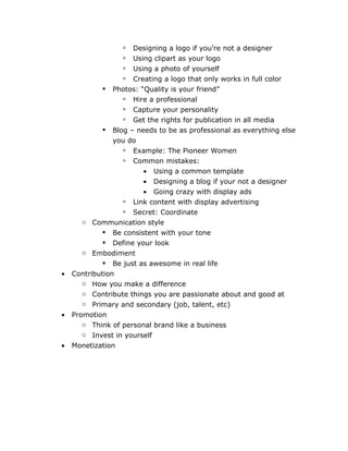    Designing a logo if you’re not a designer
                     Using clipart as your logo
                     Using a photo of yourself
                     Creating a logo that only works in full color
               Photos: “Quality is your friend”
                    Hire a professional
                    Capture your personality
                    Get the rights for publication in all media
               Blog – needs to be as professional as everything else
                you do
                    Example: The Pioneer Women
                    Common mistakes:
                        •   Using a common template
                        •   Designing a blog if your not a designer
                        •   Going crazy with display ads
                   Link content with display advertising
                   Secret: Coordinate
       o Communication style
              Be consistent with your tone
              Define your look
       o Embodiment
              Be just as awesome in real life
•   Contribution
       o How you make a difference
       o Contribute things you are passionate about and good at
       o Primary and secondary (job, talent, etc)
•   Promotion
       o Think of personal brand like a business
       o Invest in yourself
•   Monetization
 