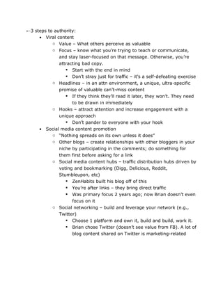 ←3 steps to authority:
     • Viral content
           o Value – What others perceive as valuable
           o Focus – know what you’re trying to teach or communicate,
              and stay laser-focused on that message. Otherwise, you’re
              attracting bad copy.
                  Start with the end in mind
                  Don’t stray just for traffic – it’s a self-defeating exercise
           o Headlines – in an attn environment, a unique, ultra-specific
              promise of valuable can’t-miss content
                  If they think they’ll read it later, they won’t. They need
                      to be drawn in immediately
            o Hooks – attract attention and increase engagement with a
                unique approach
                    Don’t pander to everyone with your hook
      •   Social media content promotion
            o “Nothing spreads on its own unless it does”
            o Other blogs – create relationships with other bloggers in your
                niche by participating in the comments; do something for
                them first before asking for a link
            o Social media content hubs – traffic distribution hubs driven by
                voting and bookmarking (Digg, Delicious, Reddit,
                Stumbleupon, etc)
                    ZenHabits built his blog off of this
                    You’re after links – they bring direct traffic
                    Was primary focus 2 years ago; now Brian doesn’t even
                      focus on it
            o Social networking – build and leverage your network (e.g.,
                Twitter)
                    Choose 1 platform and own it, build and build, work it.
                    Brian chose Twitter (doesn’t see value from FB). A lot of
                      blog content shared on Twitter is marketing-related
 
