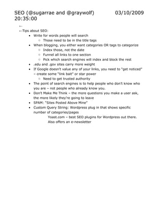 SEO (@sugarrae and @graywolf)                              03/10/2009
20:35:00
 ←
 ←Tips about SEO:
      • Write for words people will search
            o Those need to be in the title tags
      • When blogging, you either want categories OR tags to categorize
            o Index those, not the date
            o Funnel all links to one section
            o Pick which search engines will index and block the rest
      • .edu and .gov sites carry more weight
      • If Google doesn’t value any of your links, you need to “get noticed”
         – create some “link bait” or star power
            o Need to get trusted authority
      • The point of search engines is to help people who don’t know who
         you are – not people who already know you.
      • Don’t Make Me Think – the more questions you make a user ask,
         the more likely they’re going to leave
      • SPAM: “Sites Posted Above Mine”
      • Custom Query String: Wordpress plug in that shows specific
         number of categories/pages
                  Yoast.com – best SEO plugins for Wordpress out there.
                  Also offers an e-newsletter
 