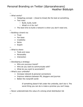 Personal Branding on Twitter (@prsarahevans)
                                   Heather Biddulph
 ←
 ←What works?
     • Hedgehog concept – (Good to Great) Be the best at something.
     • Two rules:
          o Build, build, build
          o What’s in it for me?
      •   The best time to build a network is when you don’t need one.
 ←
 ←Building a brand via:
      • Trust
      • Fan base
      • Credibility
      • Niche
      • Expert
 ←
 ←What to share:
      • Tools and news
      • Personality
      • Interaction
 ←
 ←Developing a strategy:
      • Who are you/your brand?
      • Who do you want to communicate with?
      • What do you want to accomplish?
 ←What’s your umbrella?
      • Increase network & personal connections
      • Improve relations between PR, bloggers and journos
      • Better the nonprofit world


               If something doesn’t fall under the umbrella, don’t do it. The
               worst thing you can do is make a promise you can’t keep.
 ←
 ←Never underestimate the value of a strong email distribution list
 ←
 