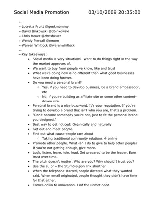Social Media Promotion                        03/10/2009 20:35:00
 ←
 ←Lucretia Pruitt @geekmommy
 ←David Binkowski @dbinkowski
 ←Chris Heuer @chrisheuer
 ←Wendy Piersall @emom
 ←Warren Whitlock @warenwhitlock
 ←
 ←Key takeaways:
      • Social media is very situational. Want to do things right in the way
         the market approves of.
      • We want to buy from people we know, like and trust
      • What we’re doing now is no different than what good businesses
          have been doing forever.
      •   Do you need a personal brand?
              o Yes, if you need to develop business, be a brand ambassador,
                etc
              o No, if you’re building an affiliate site or some other content-
                driven site
      •   Personal brand is a nice buzz word. It’s your reputation. If you’re
          trying to develop a brand that isn’t who you are, that’s a problem.
      •   “Don’t become somebody you’re not, just to fit the personal brand
          you designed.”
      •   Best way to get noticed: Organically and naturally
      •   Get out and meet people.
      •   Find out what cause people care about
              o Taking traditional community relations  online
      •   Promote other people. What can I do to give to help other people?
          If you’re not getting enough, give more.
      •   Look, listen, learn, join, lead. Get prepared to be the leader. Earn
          trust over time.
      •   The pitch doesn’t matter. Who are you? Why should I trust you?
      •   Use the su.pr – the Stumbleupon link shortner
      •   When the telephone started, people dictated what they wanted
          said. When email originated, people thought they didn’t have time
          for that either.
      •   Comes down to innovation. Find the unmet need.
 