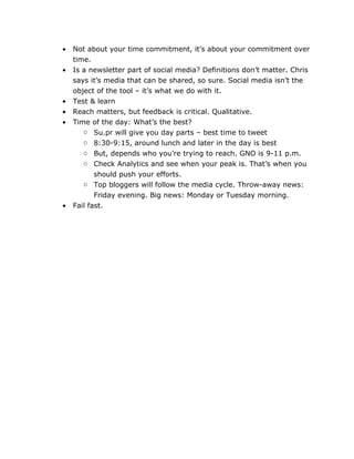 •   Not about your time commitment, it’s about your commitment over
    time.
•   Is a newsletter part of social media? Definitions don’t matter. Chris
    says it’s media that can be shared, so sure. Social media isn’t the
    object of the tool – it’s what we do with it.
•   Test & learn
•   Reach matters, but feedback is critical. Qualitative.
•   Time of the day: What’s the best?
       o Su.pr will give you day parts – best time to tweet
       o 8:30-9:15, around lunch and later in the day is best
       o But, depends who you’re trying to reach. GNO is 9-11 p.m.
       o Check Analytics and see when your peak is. That’s when you
           should push your efforts.
       o Top bloggers will follow the media cycle. Throw-away news:
           Friday evening. Big news: Monday or Tuesday morning.
•   Fail fast.
 