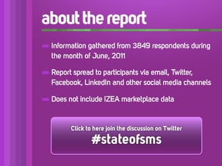 about the report
➡ Information gathered from 3849 respondents during
   the month of June, 2011

➡ Report spread to participants via email, Twitter,
   Facebook, LinkedIn and other social media channels

➡ Does not include IZEA marketplace data

         Click to here join the discussion on Twitter

                 #stateofsms
 