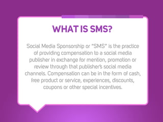 WHAT IS SMS?
 Social Media Sponsorship or “SMS” is the practice
     of providing compensation to a social media
  publisher in exchange for mention, promotion or
     review through that publisher’s social media
channels. Compensation can be in the form of cash,
   free product or service, experiences, discounts,
          coupons or other special incentives.
 