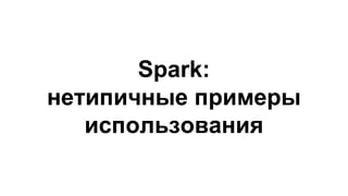 Spark:
нетипичные примеры
использования
 
