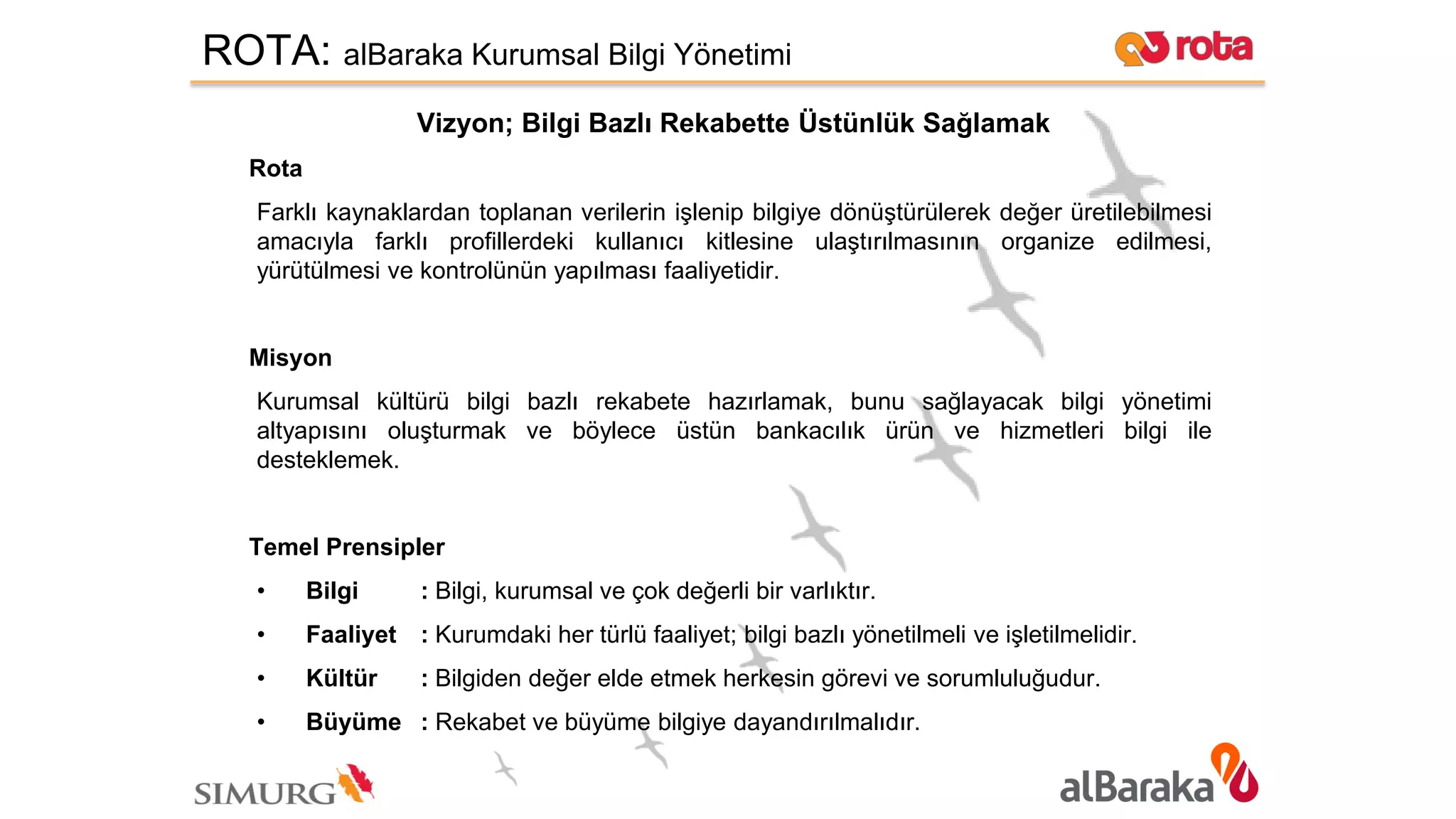ROTA: alBaraka Kurumsal Bilgi Yönetimi
Vizyon; Bilgi Bazlı Rekabette Üstünlük Sağlamak
Rota
Farklı kaynaklardan toplanan verilerin işlenip bilgiye dönüştürülerek değer üretilebilmesi
amacıyla farklı profillerdeki kullanıcı kitlesine ulaştırılmasının organize edilmesi,
yürütülmesi ve kontrolünün yapılması faaliyetidir.
Misyon
Kurumsal kültürü bilgi bazlı rekabete hazırlamak, bunu sağlayacak bilgi yönetimi
altyapısını oluşturmak ve böylece üstün bankacılık ürün ve hizmetleri bilgi ile
desteklemek.
Temel Prensipler
• Bilgi : Bilgi, kurumsal ve çok değerli bir varlıktır.
• Faaliyet : Kurumdaki her türlü faaliyet; bilgi bazlı yönetilmeli ve işletilmelidir.
• Kültür : Bilgiden değer elde etmek herkesin görevi ve sorumluluğudur.
• Büyüme : Rekabet ve büyüme bilgiye dayandırılmalıdır.
 