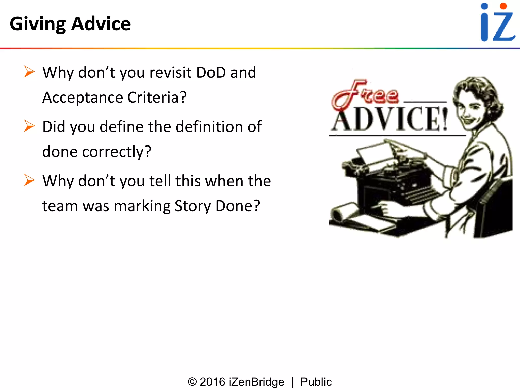 © 2016 iZenBridge | Public
Giving Advice
 Why don’t you revisit DoD and
Acceptance Criteria?
 Did you define the definition of
done correctly?
 Why don’t you tell this when the
team was marking Story Done?
 
