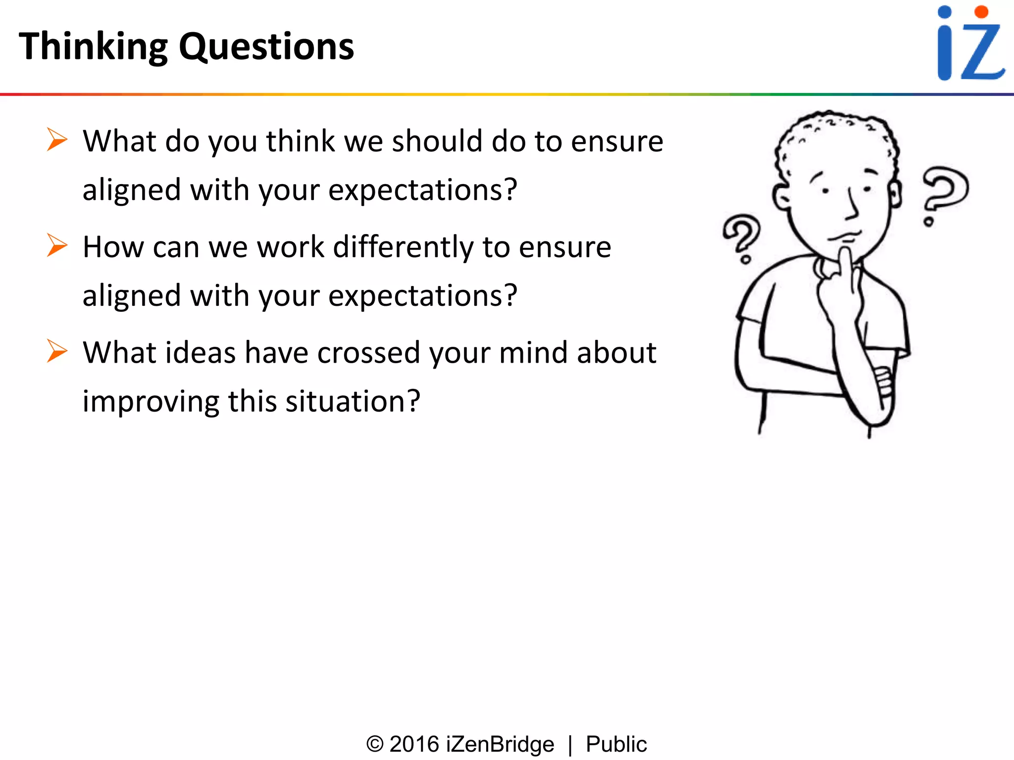 © 2016 iZenBridge | Public
Thinking Questions
 What do you think we should do to ensure
aligned with your expectations?
 How can we work differently to ensure
aligned with your expectations?
 What ideas have crossed your mind about
improving this situation?
 
