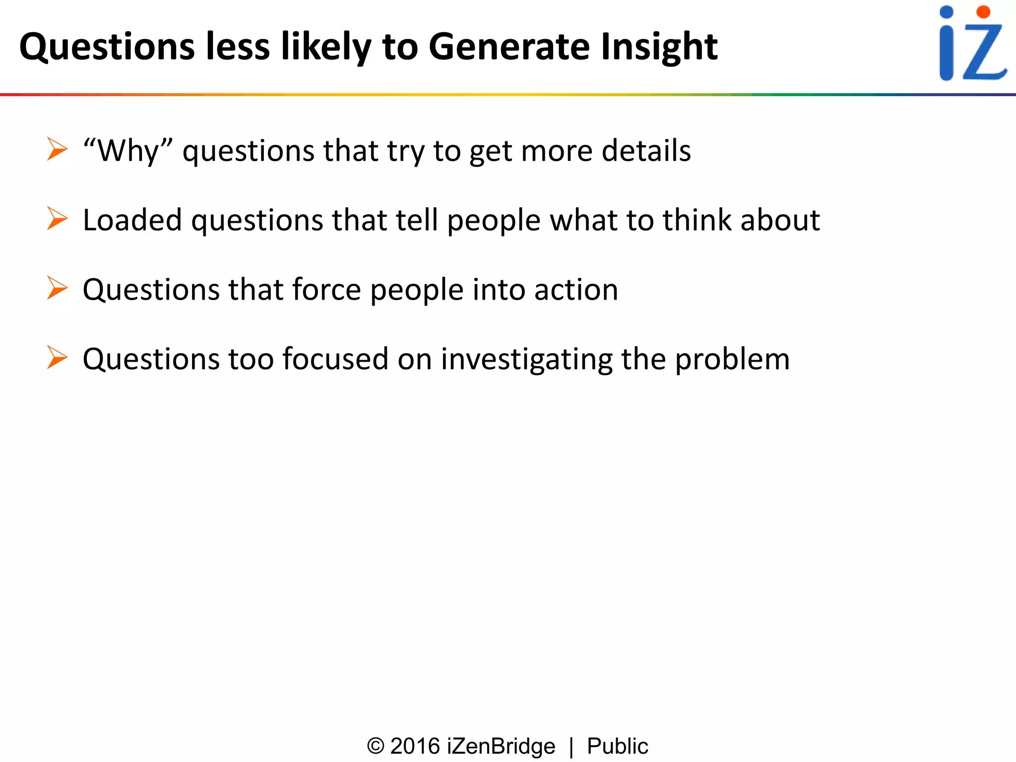 © 2016 iZenBridge | Public
Questions less likely to Generate Insight
 “Why” questions that try to get more details
 Loaded questions that tell people what to think about
 Questions that force people into action
 Questions too focused on investigating the problem
 