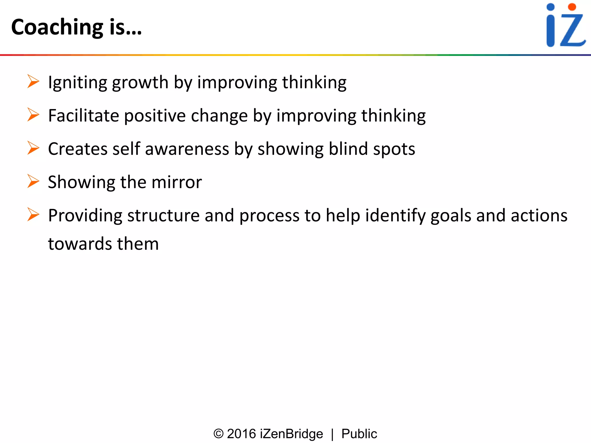 © 2016 iZenBridge | Public
Coaching is…
 Igniting growth by improving thinking
 Facilitate positive change by improving thinking
 Creates self awareness by showing blind spots
 Showing the mirror
 Providing structure and process to help identify goals and actions
towards them
 