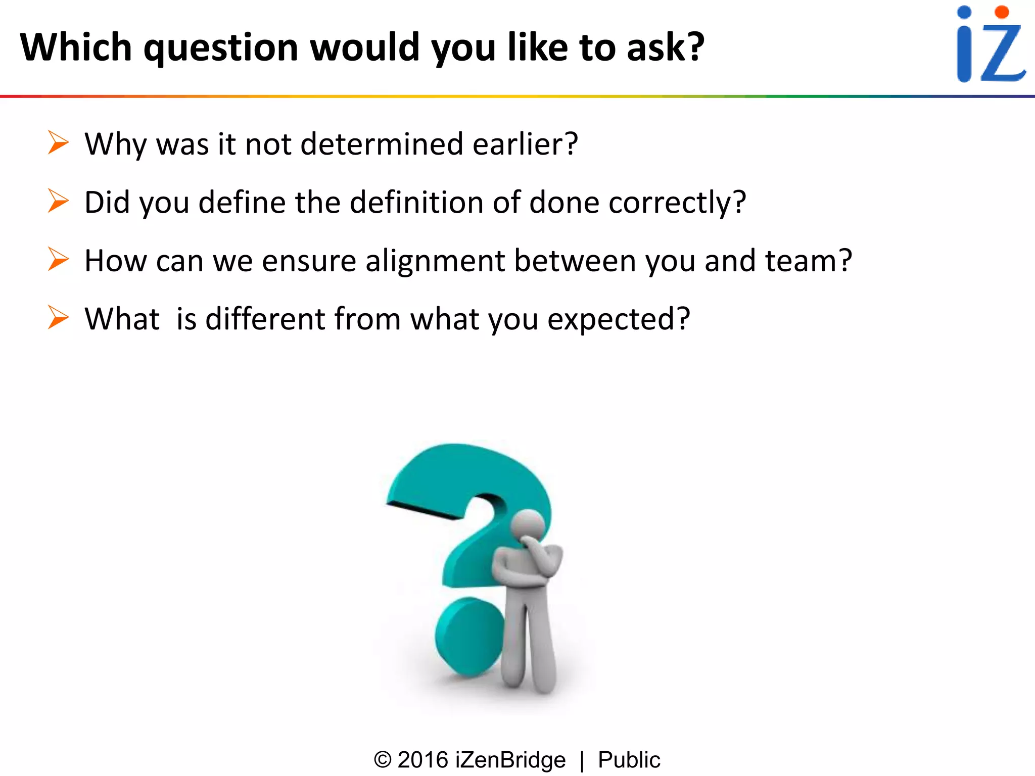 © 2016 iZenBridge | Public
Which question would you like to ask?
 Why was it not determined earlier?
 Did you define the definition of done correctly?
 How can we ensure alignment between you and team?
 What is different from what you expected?
 