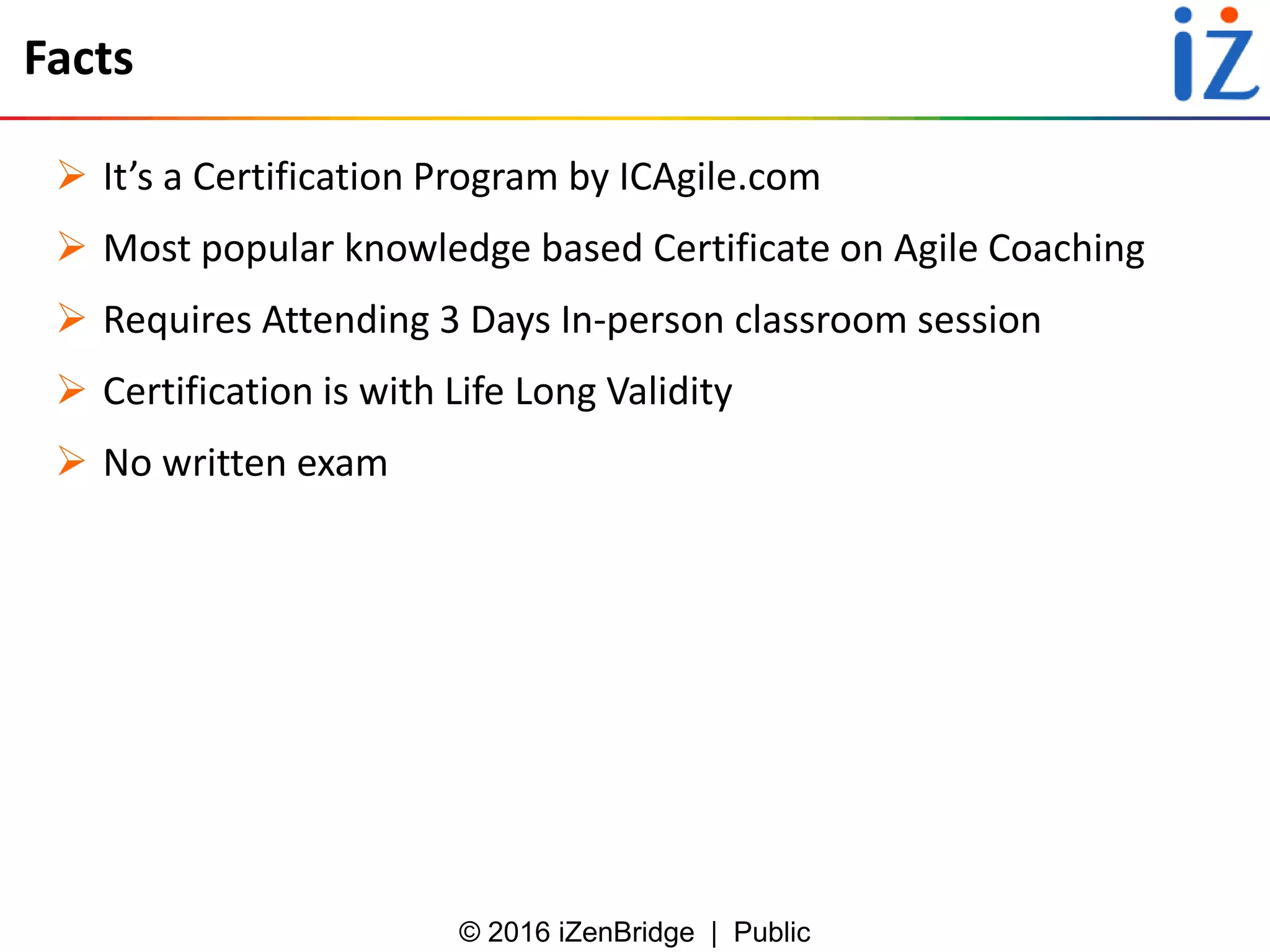 © 2016 iZenBridge | Public
Facts
 It’s a Certification Program by ICAgile.com
 Most popular knowledge based Certificate on Agile Coaching
 Requires Attending 3 Days In-person classroom session
 Certification is with Life Long Validity
 No written exam
 