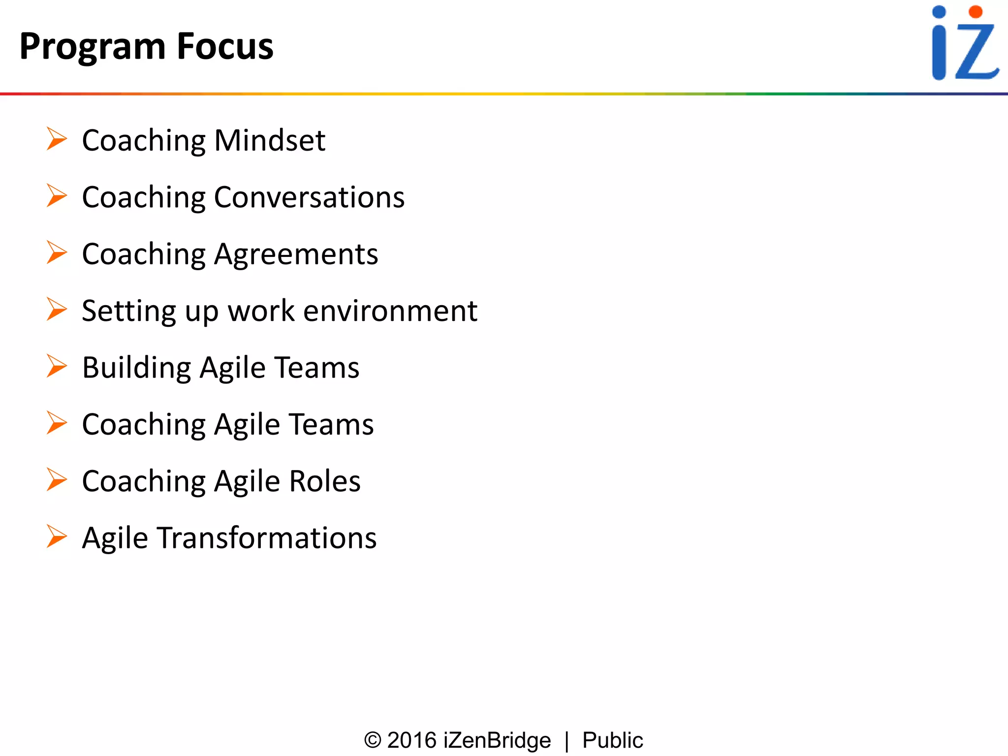 © 2016 iZenBridge | Public
Program Focus
 Coaching Mindset
 Coaching Conversations
 Coaching Agreements
 Setting up work environment
 Building Agile Teams
 Coaching Agile Teams
 Coaching Agile Roles
 Agile Transformations
 