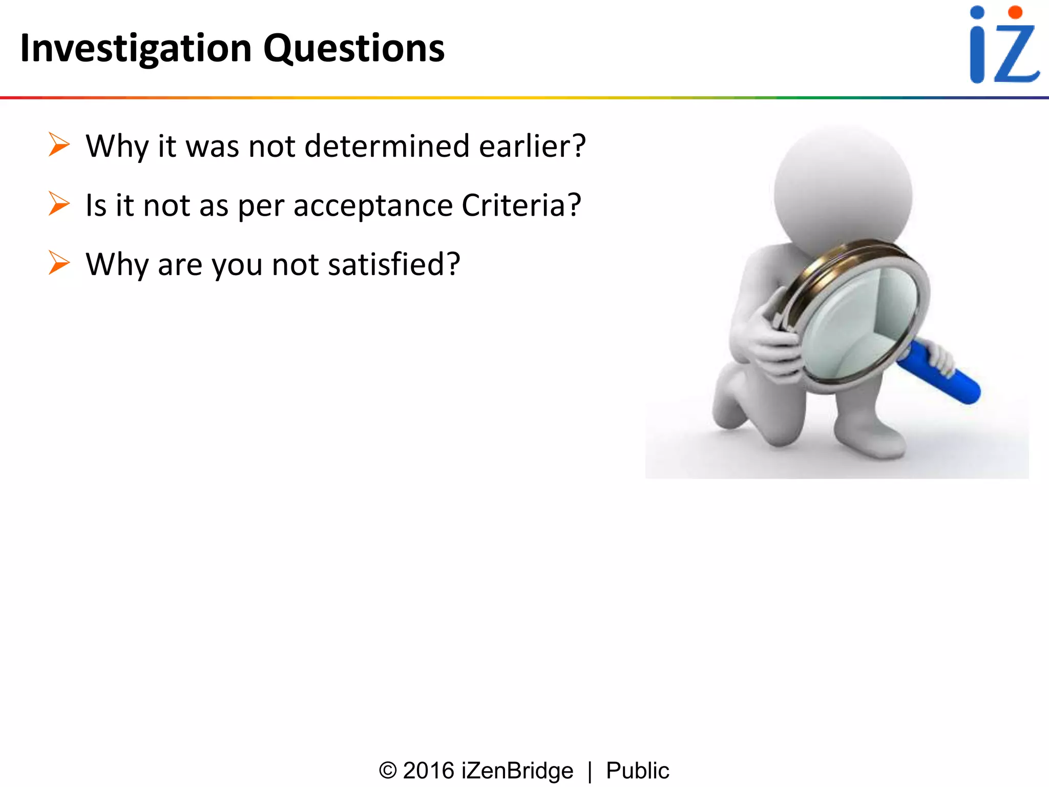 © 2016 iZenBridge | Public
Investigation Questions
 Why it was not determined earlier?
 Is it not as per acceptance Criteria?
 Why are you not satisfied?
 