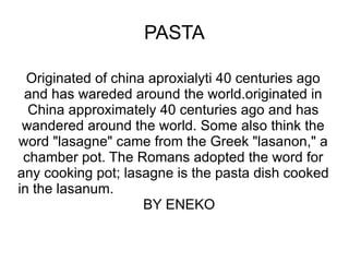 PASTA Originated of china aproxialyti 40 centuries ago and has wareded around the world.originated in China approximately 40 centuries ago and has wandered around the world. Some also think the word &quot;lasagne&quot; came from the Greek &quot;lasanon,&quot; a chamber pot. The Romans adopted the word for any cooking pot; lasagne is the pasta dish cooked in the lasanum.  BY ENEKO 