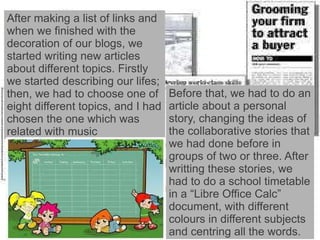 After making a list of links and when we finished with the decoration of our blogs, we started writing new articles about different topics. Firstly we started describing our lifes; then, we had to choose one of eight different topics, and I had chosen the one which was related with music Before that, we had to do an article about a personal story, changing the ideas of the collaborative stories that we had done before in groups of two or three. After writting these stories, we had to do a school timetable in a “Libre Office Calc” document, with different colours in different subjects and centring all the words. 