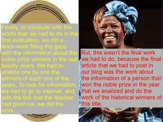 But, this wasn't the final work we had to do, because the final article that we had to post in our blog was the work about the information of a person that won the noble prize in the year that we analized and do the work of the historical winners of this title.  Finally, to conclude with the works that we had to do in the first evaluation, we did a team-work filling the gaps with the information about the noble prize winners in the last twenty years. We had to analize one by one the winners of each one of the years. To look for information, we had to go to internet, and with the link that the teacher had given us, we did the work. 