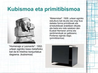“ Maternidad”: 1928. urtean eginiko eskultura bat da,eta oso ongi ikus daiteke forma primitiboak eta erreduktiboak erabiltzen dituela  eta baita ere nola saiatzen den Euskal Herriaren arima eta sentimenduak ez galtzeanz. Porlanez eginda dago. (primitibismoa) Kubismoa eta primitibismoa “ Homenaje a Leonardo”: 1952. urtean eginiko kaxa metafisiko bat da bi triedroz konjuntatua dagoena. (kubismoa) 