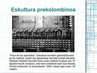 Eskultura prekolombinoa “ Friso de los apostoles”: Eskultura honetan garrantzitsuena ez da materia, baizik eta apostoleak barrutik hutsak daudela. Oteizak molestia haundia hartu zuen materia hustean eta 14 apostol hauek sortzean, edo bera nohizbait esan due bezala, Orioko trainerare 14 arraunlariak. 1953. urtean egin zuen, 45 urtekin. 
