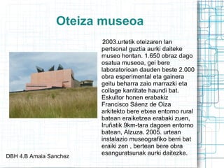 Oteiza museoa 2003.urtetik oteizaren lan pertsonal guztia aurki daiteke museo hontan. 1.650 obraz dago osatua museoa, gei bere laboratorioan dauden beste 2.000 obra esperimental eta gainera geitu beharra zaio marrazki eta collage kantitate haundi bat. Eskultor honen erabakiz Francisco Sáenz de Oiza arkitekto bere etxea entorno rural batean eraiketzea erabaki zuen, Iruñatik 9km-tara dagoen entorno batean, Alzuza. 2005. urtean instalazio museografiko berri bat eraiki zen , bertean bere obra esanguratsunak aurki daitezke.  DBH 4.B Amaia Sanchez 