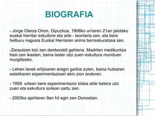 BIOGRAFIA - Jorge Oteiza Orion, Gipuzkoa, 1908ko urriaren 21an jaiotako euskal herritar eskultore eta arte - teorilaria zen, eta bere helburu nagusia Euskal Herriaren arima berreskuratzea zen. -Zarautzen bizi zen denboraldi gehiena. Madrilen medikuntza hasi zen ikasten, baina laster utzi zuen eskultura munduan murgiltzeko. - Lehen lanek erlijioaren eragin garbia zuten, baina hutsaren estetikaren esperimentazioari ekin zion ondoren. - 1959. urtean bere esperimentazio bidea alde batera utzi zuen eta eskultura soilean sartu zen. - 2003ko apirilaren 9an hil egin zen Donostian. 