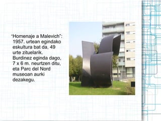 “ Homenaje a Malevich”: 1957. urtean egindako eskultura bat da, 49 urte zituelarik. Burdinez  eginda dago, 7 x 6 m. neurtzen ditu, eta  Parc del Nord museoan aurki dezakegu.   