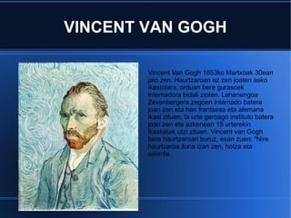 VINCENT VAN GOGH

        Vincent Van Gogh 1853ko Martxoak 30ean
        jaio zen. Haurtzaroan ez zen joaten asko
        ikastolara, orduan bere gurasoek
        internadora bidali zioten. Lehenengoa
        Zevenbergera zegoen internado batera
        joan zen eta han frantsesa eta alemana
        ikasi zituen, bi urte geroago instituto batera
        joan zen eta azkenean 15 urterekin
        ikasketak utzi zituen. Vincent van Gogh
        bere haurtzaroari buruz, esan zuen: "Nire
        haurtzaroa iluna izan zen, hotza eta
        esterila.
 