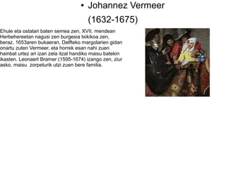 ●   Johannez Vermeer
                                        (1632-1675)
Ehule eta ostalari baten semea zen, XVII. mendean
Herbehereetan nagusi zen burgesia txikikoa zen,
beraz. 1653aren bukaeran, Delfteko margolarien gidan
onartu zuten Vermeer, eta horrek esan nahi zuen
hainbat urtez ari izan zela itzal handiko maisu batekin
ikasten. Leonaert Bramer (1595-1674) izango zen, ziur
asko, maisu zorpeturik utzi zuen bere familia.
 