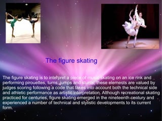 The figure skating is to interpret a piece of music skating on an ice rink and
performing pirouettes, turns, jumps and stunts; these elements are valued by
judges scoring following a code that takes into account both the technical side
and athletic performance as artistic interpretation. Although recreational skating
practiced for centuries, figure skating emerged in the nineteenth century and
experienced a number of technical and stylistic developments to its current
form.
The figure skating
 