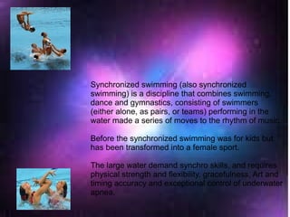 Synchronized swimming (also synchronized
swimming) is a discipline that combines swimming,
dance and gymnastics, consisting of swimmers
(either alone, as pairs, or teams) performing in the
water made a series of moves to the rhythm of music.​​
Before the synchronized swimming was for kids but
has been transformed into a female sport.
The large water demand synchro skills, and requires
physical strength and flexibility, gracefulness, Art and
timing accuracy and exceptional control of underwater
apnea.
 