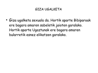 GIZA UGALKETA 
● Giza ugalketa sexuala da. Hortik aparte Bibiparoak 
ere bagara amaren sabeletik jaioten garalako. 
Hortik aparte Ugaztunak ere bagara amaren 
bularretik esnez elikatzen garalako. 
 