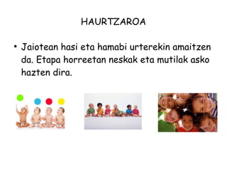 HAURTZAROA 
● Jaiotean hasi eta hamabi urterekin amaitzen 
da. Etapa horreetan neskak eta mutilak asko 
hazten dira. 
 