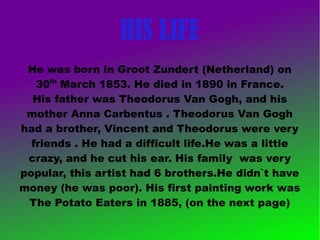HIS LIFE
He was born in Groot Zundert (Netherland) on
30th
March 1853. He died in 1890 in France.
His father was Theodorus Van Gogh, and his
mother Anna Carbentus . Theodorus Van Gogh
had a brother, Vincent and Theodorus were very
friends . He had a difficult life.He was a little
crazy, and he cut his ear. His family was very
popular, this artist had 6 brothers.He didn`t have
money (he was poor). His first painting work was
The Potato Eaters in 1885, (on the next page)
 