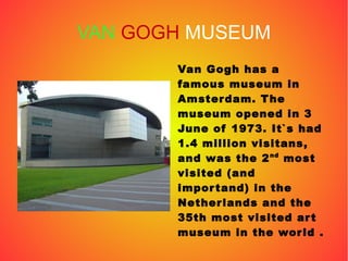 VAN GOGH MUSEUM
Van Gogh has a
famous museum in
Amsterdam. The
museum opened in 3
June of 1973. It`s had
1.4 million visitans,
and was the 2nd
most
visited (and
importand) in the
Netherlands and the
35th most visited art
museum in the world .
 