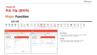 보안 USB
Major Function
보안 USB 관리
1. 일반 USB 를 등록하여 등록 된 USB를 Agent가 설치된 PC에서만
USB를 사용 할 수 있도록하는 USB 통제 기능
적용 대상
1. 등록한 USB에 대하여 사용자별, 그룹별 대상을 지정하여,
지정된 대상만 USB를 사용 할 수 있도록 설정 가능
 