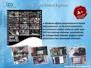 e-Akademi Video Eğitimie-Akademi eğitim programlarımız kişisel bilgisayarınızın ve dizüstü sisteminizin kurulmasına anlatan yüzlerce saati aşan 550’nin üstünde videoları içermektedir. Bu kategorideki videolar bugüne kadar yüzbinlerce kez download edilmiştir.HowtoBuildYour PC & NoteBook