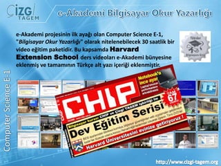 e-Akademi Bilgisayar Okur Yazarlığıe-Akademi projesinin ilk ayağı olan Computer Science E-1, "Bilgisayar Okur Yazarlığı" olarak nitelenebilecek 30 saatlik bir video eğitim paketidir. Bu kapsamda Harvard ExtensionSchoolders videoları e-Akademi bünyesine eklenmiş ve tamamının Türkçe alt yazı içeriği eklenmiştir.ComputerScience E-1