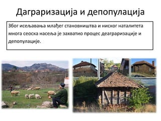 Даграризација и депопулација
Због исељавања млађег становништва и ниског наталитета
многа сеоска насеља је захватио процес деаграризације и
депопулације.
 