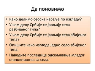 Да поновимо
• Како делимо сеоска насеља по изгледу?
• У ком делу Србије се јављају села
разбијеног типа?
• У ком делу Србије се јављају села збијеног
типа?
• Опишите како изгледа једно село збијеног
типа.
• Наведите последице одсељавања младог
становништва са села.
 