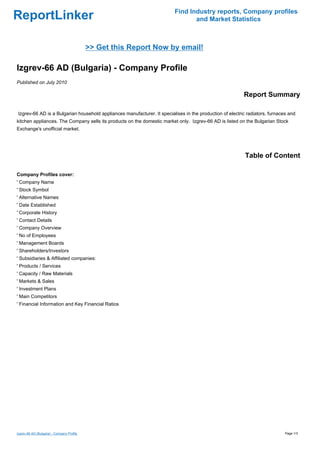 Find Industry reports, Company profiles
ReportLinker                                                                     and Market Statistics



                                            >> Get this Report Now by email!

Izgrev-66 AD (Bulgaria) - Company Profile
Published on July 2010

                                                                                                          Report Summary

Izgrev-66 AD is a Bulgarian household appliances manufacturer. It specialises in the production of electric radiators, furnaces and
kitchen appliances. The Company sells its products on the domestic market only. Izgrev-66 AD is listed on the Bulgarian Stock
Exchange's unofficial market.




                                                                                                           Table of Content

Company Profiles cover:
' Company Name
' Stock Symbol
' Alternative Names
' Date Established
' Corporate History
' Contact Details
' Company Overview
' No of Employees
' Management Boards
' Shareholders/Investors
' Subsidiaries & Affiliated companies:
' Products / Services
' Capacity / Raw Materials
' Markets & Sales
' Investment Plans
' Main Competitors
' Financial Information and Key Financial Ratios




Izgrev-66 AD (Bulgaria) - Company Profile                                                                                     Page 1/3
 