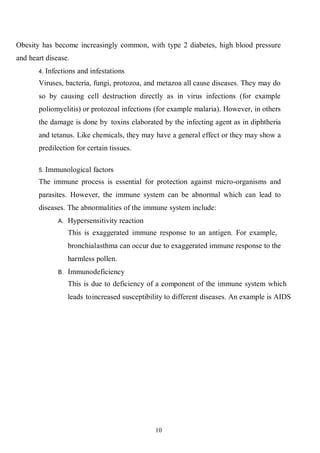 10
Obesity has become increasingly common, with type 2 diabetes, high blood pressure
and heart disease.
4. Infections and infestations
Viruses, bacteria, fungi, protozoa, and metazoa all cause diseases. They may do
so by causing cell destruction directly as in virus infections (for example
poliomyelitis) or protozoal infections (for example malaria). However, in others
the damage is done by toxins elaborated by the infecting agent as in diphtheria
and tetanus. Like chemicals, they may have a general effect or they may show a
predilection for certain tissues.
5. Immunological factors
The immune process is essential for protection against micro-organisms and
parasites. However, the immune system can be abnormal which can lead to
diseases. The abnormalities of the immune system include:
A. Hypersensitivity reaction
This is exaggerated immune response to an antigen. For example,
bronchialasthma can occur due to exaggerated immune response to the
harmless pollen.
B. Immunodeficiency
This is due to deficiency of a component of the immune system which
leads toincreased susceptibility to different diseases. An example is AIDS
 