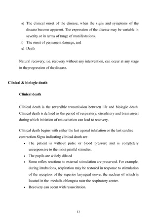 13
e) The clinical onset of the disease, when the signs and symptoms of the
disease become apparent. The expression of the disease may be variable in
severity or in terms of range of manifestations.
f) The onset of permanent damage, and
g) Death
Natural recovery, i.e. recovery without any intervention, can occur at any stage
in theprogression of the disease.
Clinical & biologic death
Clinical death
Clinical death is the reversible transmission between life and biologic death.
Clinical death is defined as the period of respiratory, circulatory and brain arrest
during which initiation of resuscitation can lead to recovery.
Clinical death begins with either the last agonal inhalation or the last cardiac
contraction.Signs indicating clinical death are
 The patient is without pulse or blood pressure and is completely
unresponsive to the most painful stimulus.
 The pupils are widely dilated
 Some reflex reactions to external stimulation are preserved. For example,
during intubations, respiration may be restored in response to stimulation
of the receptors of the superior laryngeal nerve, the nucleus of which is
located in the medulla oblongata near the respiratory center.
 Recovery can occur with resuscitation.
 