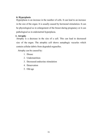 16
B. Hyperplasia
Hyperplasia is an increase in the number of cells. It can lead to an increase
in the size of the organ. It is usually caused by hormonal stimulation. It can
be physiological as in enlargement of the breast during pregnancy or it can
pathological as in endometrial hyperplasia.
C. Atrophy
Atrophy is a decrease in the size of a cell. This can lead to decreased
size of the organ. The atrophic cell shows autophagic vacuoles which
contain cellular debris from degraded organelles.
Atrophy can be caused by:
1. Disuse
2. Undernutrition
3. Decreased endocrine stimulation
4. Denervation
5. Old age
 