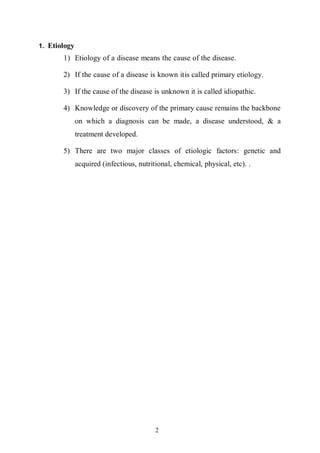 2
1. Etiology
1) Etiology of a disease means the cause of the disease.
2) If the cause of a disease is known itis called primary etiology.
3) If the cause of the disease is unknown it is called idiopathic.
4) Knowledge or discovery of the primary cause remains the backbone
on which a diagnosis can be made, a disease understood, & a
treatment developed.
5) There are two major classes of etiologic factors: genetic and
acquired (infectious, nutritional, chemical, physical, etc). .
 