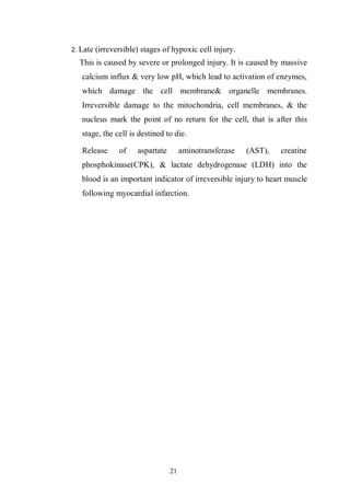 21
2. Late (irreversible) stages of hypoxic cell injury.
This is caused by severe or prolonged injury. It is caused by massive
calcium influx & very low pH, which lead to activation of enzymes,
which damage the cell membrane& organelle membranes.
Irreversible damage to the mitochondria, cell membranes, & the
nucleus mark the point of no return for the cell, that is after this
stage, the cell is destined to die.
Release of aspartate aminotransferase (AST), creatine
phosphokinase(CPK), & lactate dehydrogenase (LDH) into the
blood is an important indicator of irreversible injury to heart muscle
following myocardial infarction.
 