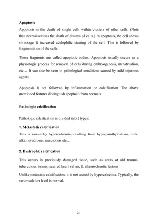 25
Apoptosis
Apoptosis is the death of single cells within clusters of other cells. (Note
that necrosis causes the death of clusters of cells.) In apoptosis, the cell shows
shrinkage & increased acidophilic staining of the cell. This is followed by
fragmentation of the cells.
These fragments are called apoptotic bodies. Apoptosis usually occurs as a
physiologic process for removal of cells during embryogenesis, menstruation,
etc… It can also be seen in pathological conditions caused by mild injurious
agents.
Apoptosis is not followed by inflammation or calcification. The above
mentioned features distinguish apoptosis from necrosis.
Pathologic calcification
Pathologic calcification is divided into 2 types:
1. Metastatic calcification
This is caused by hypercalcemia, resulting from hyperparathyroidism, milk-
alkali syndrome, sarcoidosis etc…
2. Dystrophic calcification
This occurs in previously damaged tissue, such as areas of old trauma,
tuberculous lesions, scarred heart valves, & atherosclerotic lesions.
Unlike metastatic calcification, it is not caused by hypercalcemia. Typically, the
serumcalcium level is normal.
 