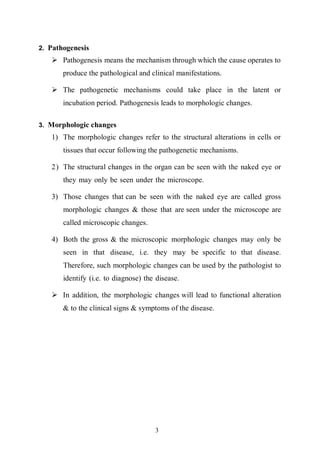 3
2. Pathogenesis
 Pathogenesis means the mechanism through which the cause operates to
produce the pathological and clinical manifestations.
 The pathogenetic mechanisms could take place in the latent or
incubation period. Pathogenesis leads to morphologic changes.
3. Morphologic changes
1) The morphologic changes refer to the structural alterations in cells or
tissues that occur following the pathogenetic mechanisms.
2) The structural changes in the organ can be seen with the naked eye or
they may only be seen under the microscope.
3) Those changes that can be seen with the naked eye are called gross
morphologic changes & those that are seen under the microscope are
called microscopic changes.
4) Both the gross & the microscopic morphologic changes may only be
seen in that disease, i.e. they may be specific to that disease.
Therefore, such morphologic changes can be used by the pathologist to
identify (i.e. to diagnose) the disease.
 In addition, the morphologic changes will lead to functional alteration
& to the clinical signs & symptoms of the disease.
 