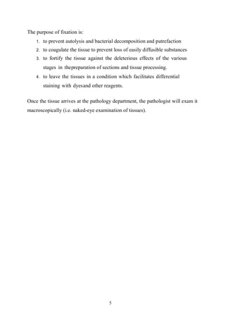 5
The purpose of fixation is:
1. to prevent autolysis and bacterial decomposition and putrefaction
2. to coagulate the tissue to prevent loss of easily diffusible substances
3. to fortify the tissue against the deleterious effects of the various
stages in thepreparation of sections and tissue processing.
4. to leave the tissues in a condition which facilitates differential
staining with dyesand other reagents.
Once the tissue arrives at the pathology department, the pathologist will exam it
macroscopically (i.e. naked-eye examination of tissues).
 