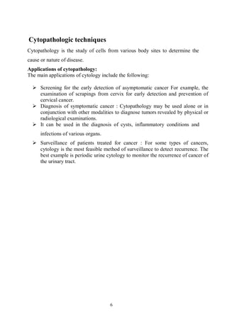 6
Cytopathologic techniques
Cytopathology is the study of cells from various body sites to determine the
cause or nature of disease.
Applications of cytopathology:
The main applications of cytology include the following:
 Screening for the early detection of asymptomatic cancer For example, the
examination of scrapings from cervix for early detection and prevention of
cervical cancer.
 Diagnosis of symptomatic cancer : Cytopathology may be used alone or in
conjunction with other modalities to diagnose tumors revealed by physical or
radiological examinations.
 It can be used in the diagnosis of cysts, inflammatory conditions and
infections of various organs.
 Surveillance of patients treated for cancer : For some types of cancers,
cytology is the most feasible method of surveillance to detect recurrence. The
best example is periodic urine cytology to monitor the recurrence of cancer of
the urinary tract.
 